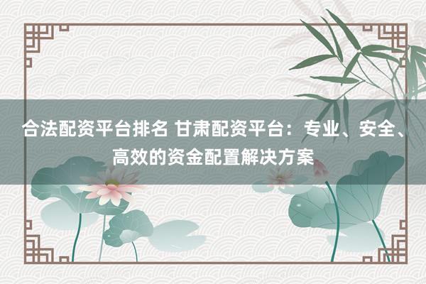 合法配资平台排名 甘肃配资平台：专业、安全、高效的资金配置解决方案