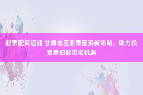 股票配资返佣 甘肃地区股票配资新策略，助力投资者把握市场机遇