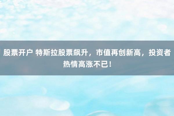 股票开户 特斯拉股票飙升，市值再创新高，投资者热情高涨不已！