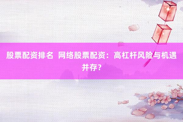 股票配资排名  网络股票配资：高杠杆风险与机遇并存？