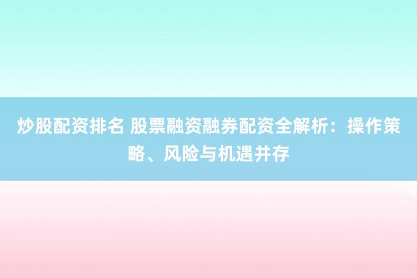 炒股配资排名 股票融资融券配资全解析：操作策略、风险与机遇并存