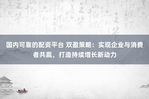 国内可靠的配资平台 双盈策略：实现企业与消费者共赢，打造持续增长新动力