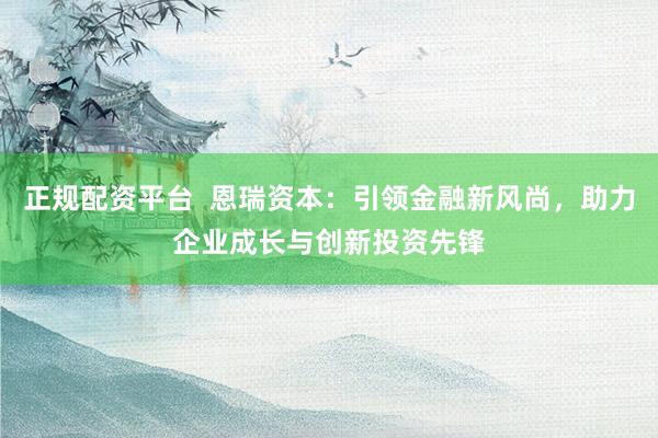 正规配资平台  恩瑞资本：引领金融新风尚，助力企业成长与创新投资先锋