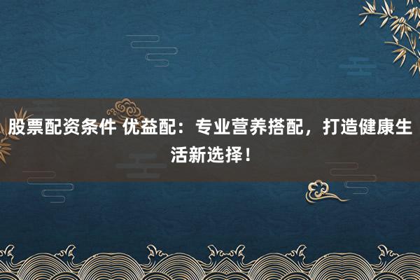 股票配资条件 优益配：专业营养搭配，打造健康生活新选择！