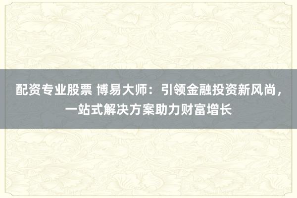 配资专业股票 博易大师：引领金融投资新风尚，一站式解决方案助力财富增长