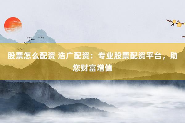 股票怎么配资 浩广配资：专业股票配资平台，助您财富增值