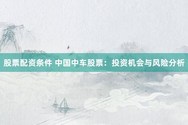 股票配资条件 中国中车股票：投资机会与风险分析