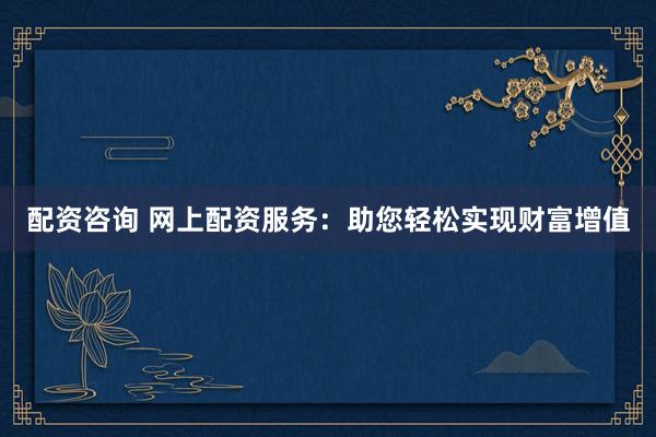 配资咨询 网上配资服务：助您轻松实现财富增值