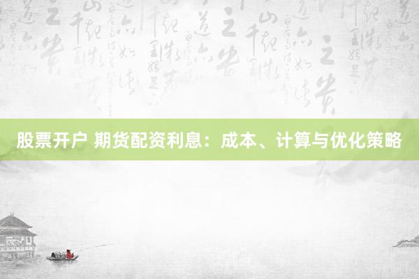 股票开户 期货配资利息：成本、计算与优化策略