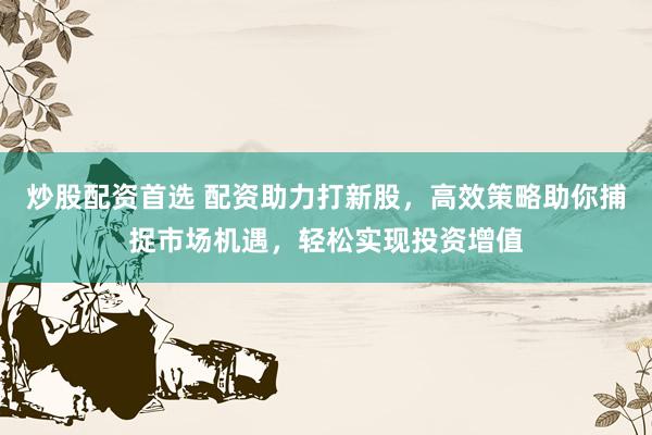 炒股配资首选 配资助力打新股，高效策略助你捕捉市场机遇，轻松实现投资增值