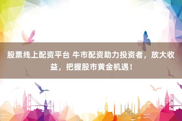 股票线上配资平台 牛市配资助力投资者，放大收益，把握股市黄金机遇！
