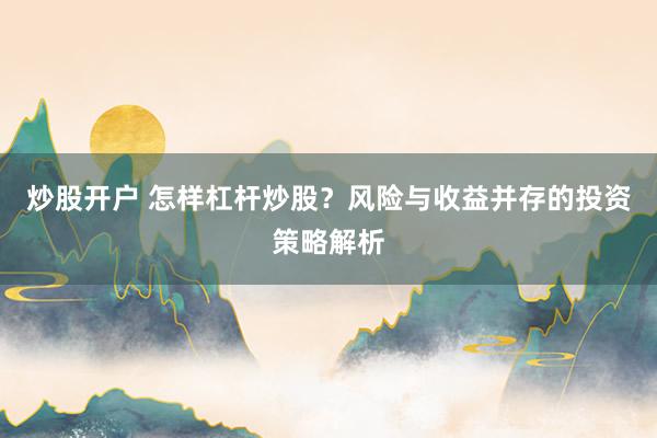 炒股开户 怎样杠杆炒股？风险与收益并存的投资策略解析