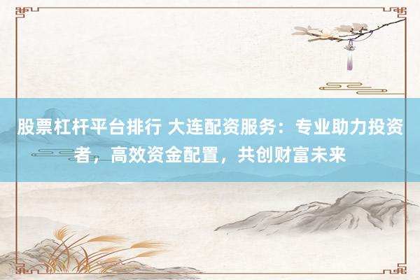 股票杠杆平台排行 大连配资服务：专业助力投资者，高效资金配置，共创财富未来