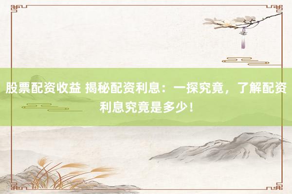 股票配资收益 揭秘配资利息：一探究竟，了解配资利息究竟是多少！