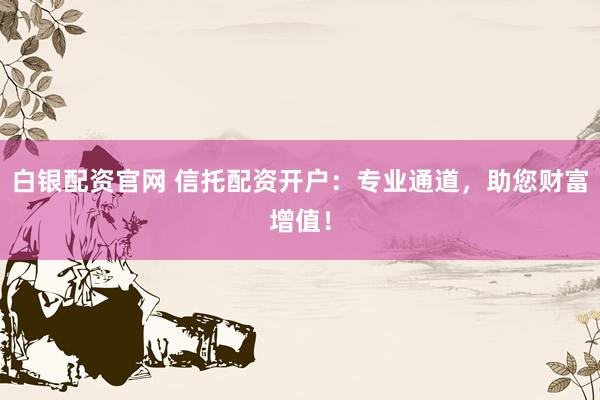 白银配资官网 信托配资开户：专业通道，助您财富增值！