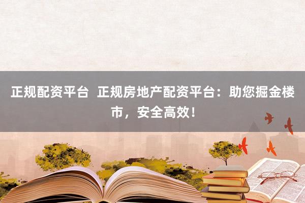 正规配资平台  正规房地产配资平台：助您掘金楼市，安全高效！