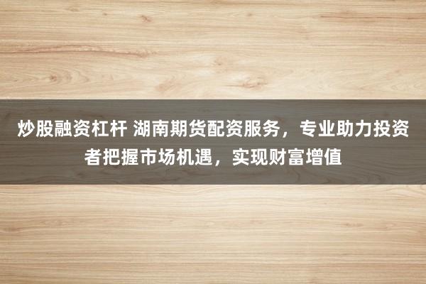 炒股融资杠杆 湖南期货配资服务，专业助力投资者把握市场机遇，实现财富增值