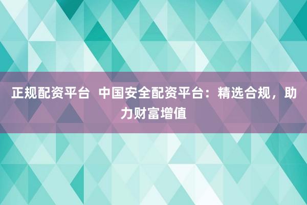 正规配资平台  中国安全配资平台：精选合规，助力财富增值
