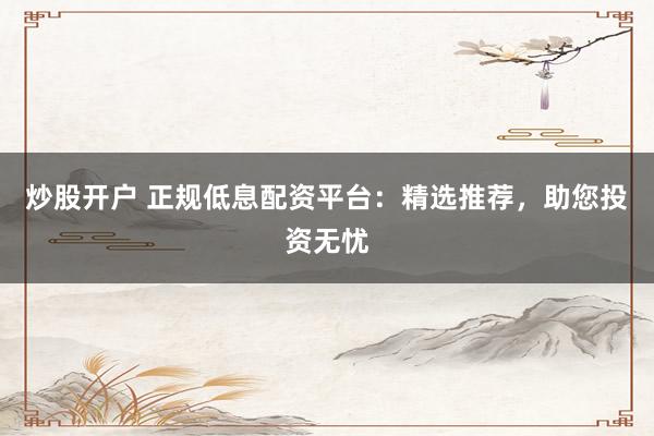 炒股开户 正规低息配资平台：精选推荐，助您投资无忧
