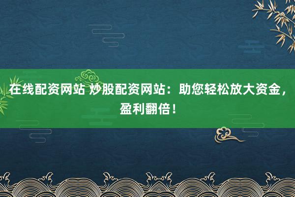 在线配资网站 炒股配资网站：助您轻松放大资金，盈利翻倍！