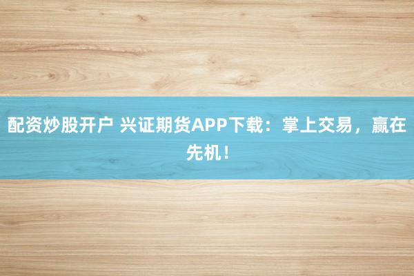 配资炒股开户 兴证期货APP下载:掌上交易,赢在先机!