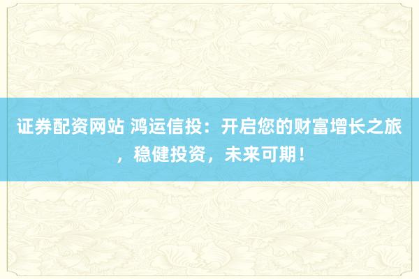 证券配资网站 鸿运信投:开启您的财富增长之旅,稳健投资,未来可期!