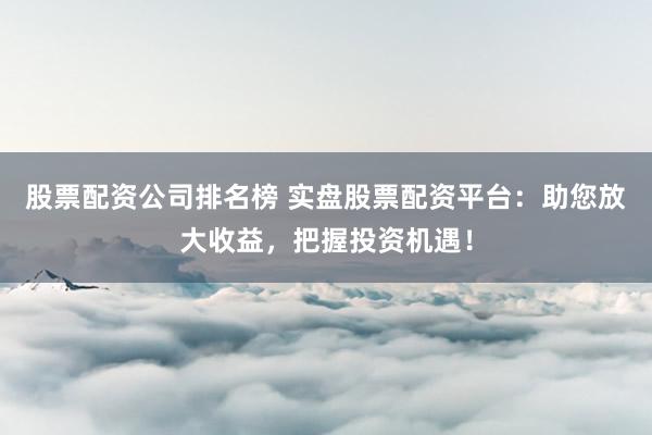 股票配资公司排名榜 实盘股票配资平台：助您放大收益，把握投资机遇！