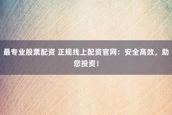 最专业股票配资 正规线上配资官网:安全高效,助您投资!