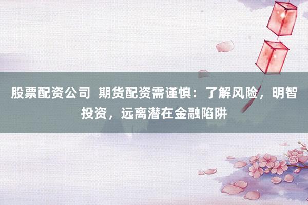 股票配资公司  期货配资需谨慎：了解风险，明智投资，远离潜在金融陷阱