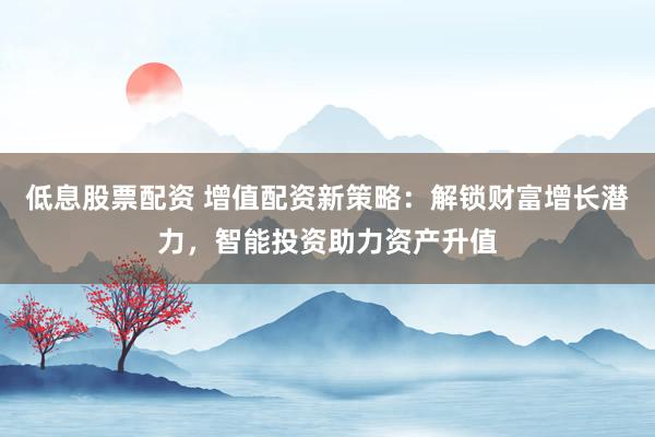 低息股票配资 增值配资新策略:解锁财富增长潜力,智能投资助力资产升值