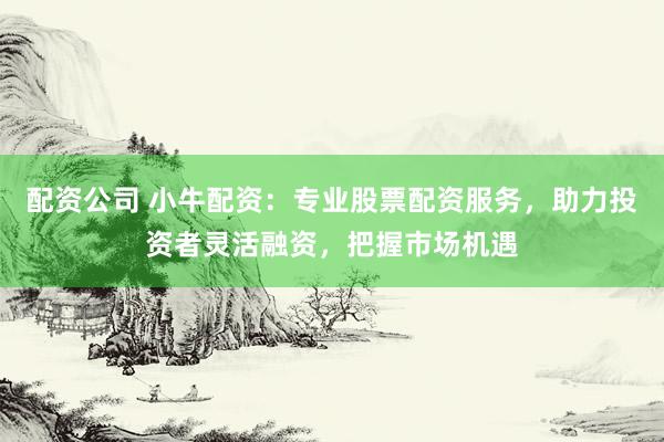 配资公司 小牛配资：专业股票配资服务，助力投资者灵活融资，把握市场机遇