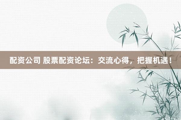 配资公司 股票配资论坛：交流心得，把握机遇！