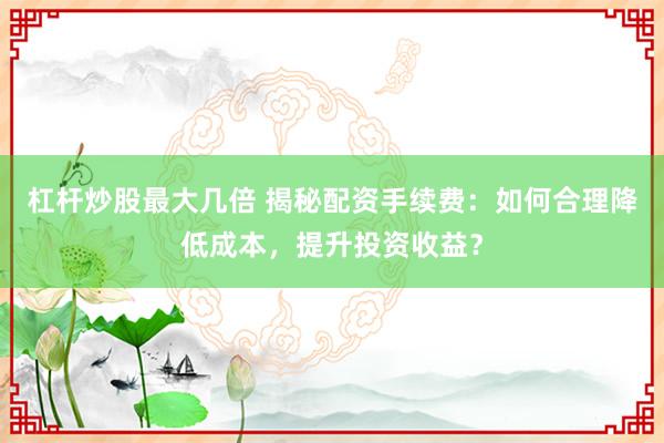 杠杆炒股最大几倍 揭秘配资手续费：如何合理降低成本，提升投资收益？