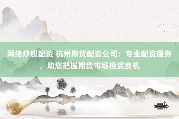 网络炒股配资 杭州期货配资公司：专业配资服务，助您把握期货市场投资良机
