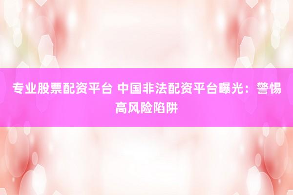专业股票配资平台 中国非法配资平台曝光：警惕高风险陷阱