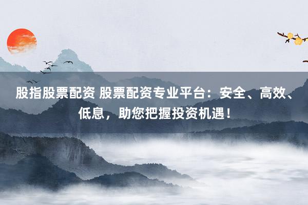 股指股票配资 股票配资专业平台：安全、高效、低息，助您把握投资机遇！
