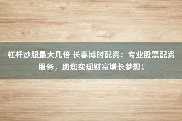 杠杆炒股最大几倍 长春博时配资:专业股票配资服务,助您实现财富增长梦想!