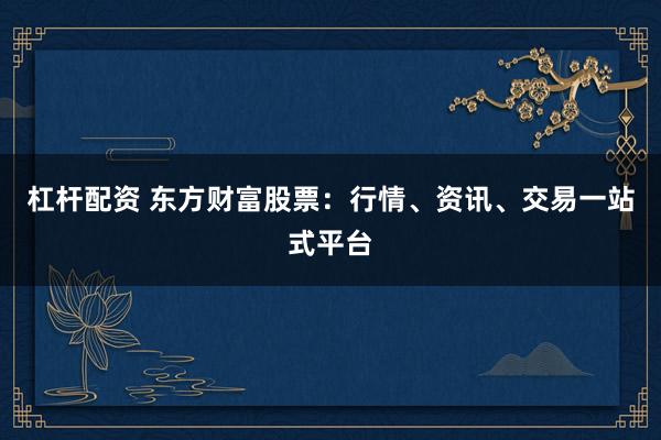 杠杆配资 东方财富股票:行情、资讯、交易一站式平台