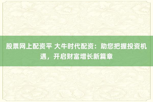 股票网上配资平 大牛时代配资：助您把握投资机遇，开启财富增长新篇章