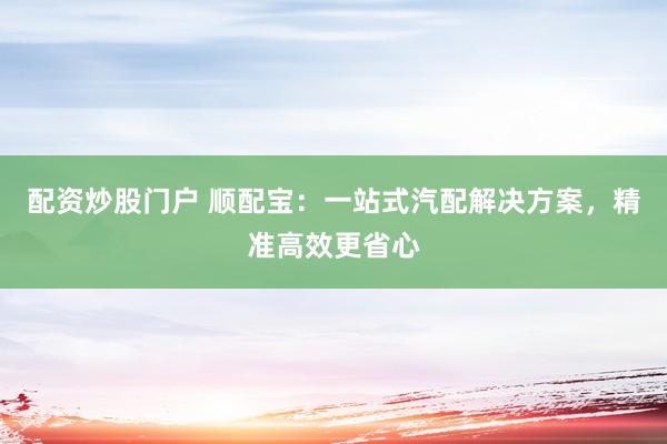 配资炒股门户 顺配宝:一站式汽配解决方案,精准高效更省心
