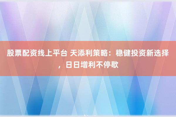 股票配资线上平台 天添利策略:稳健投资新选择,日日增利不停歇