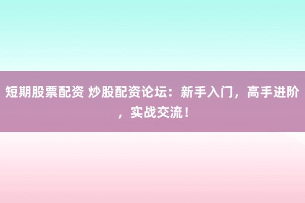 短期股票配资 炒股配资论坛：新手入门，高手进阶，实战交流！