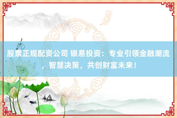 股票正规配资公司 银易投资：专业引领金融潮流，智慧决策，共创财富未来！