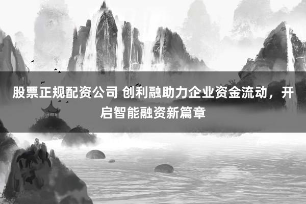 股票正规配资公司 创利融助力企业资金流动,开启智能融资新篇章