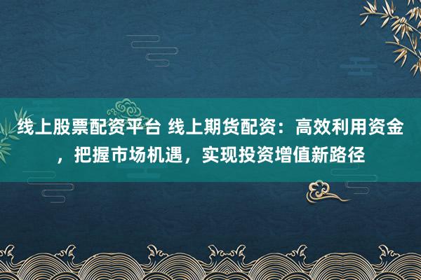 线上股票配资平台 线上期货配资:高效利用资金,把握市场机遇,实现投资增值新路径