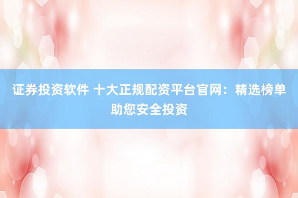 证券投资软件 十大正规配资平台官网：精选榜单助您安全投资