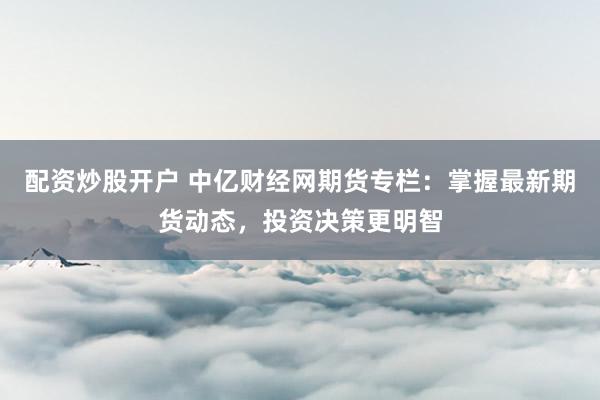 配资炒股开户 中亿财经网期货专栏:掌握最新期货动态,投资决策更明智