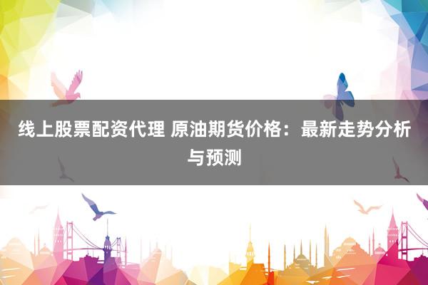 线上股票配资代理 原油期货价格:最新走势分析与预测
