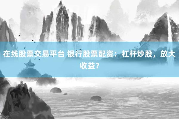 在线股票交易平台 银行股票配资:杠杆炒股,放大收益?