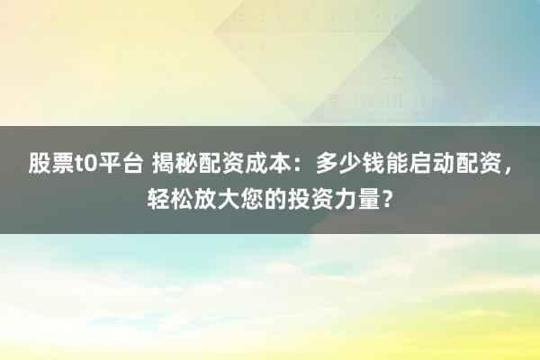 股票t0平台 揭秘配资成本:多少钱能启动配资,轻松放大您的投资力量?